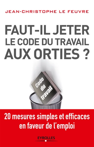 Faut-il jeter le Code du travail aux orties - Jean-Christophe Le Feuvre - Eyrolles